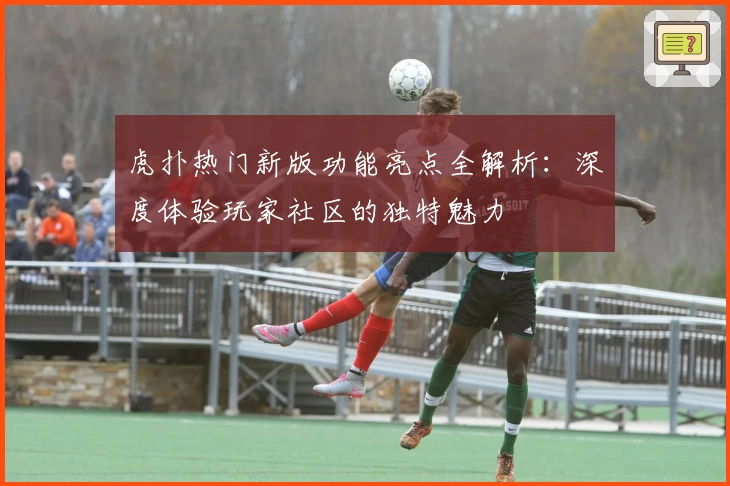 虎扑热门新版功能亮点全解析:深度体验玩家社区的独特魅力