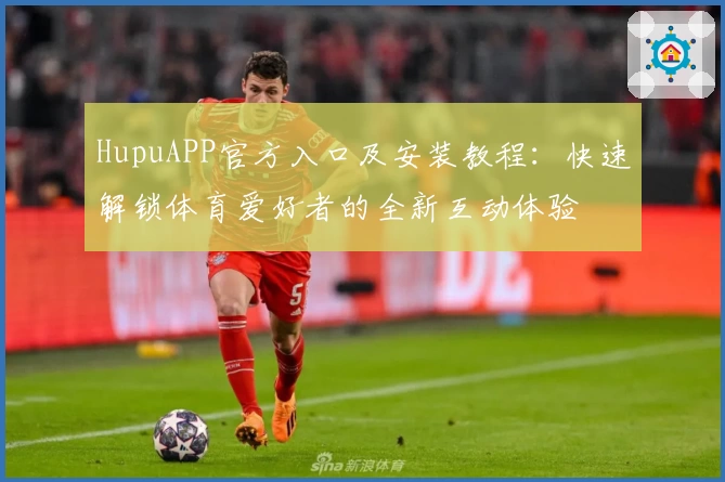 HupuAPP官方入口及安装教程：快速解锁体育爱好者的全新互动体验