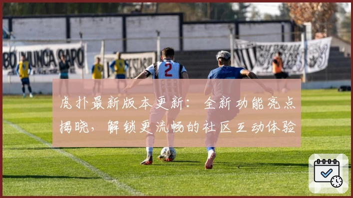 虎扑最新版本更新：全新功能亮点揭晓，解锁更流畅的社区互动体验