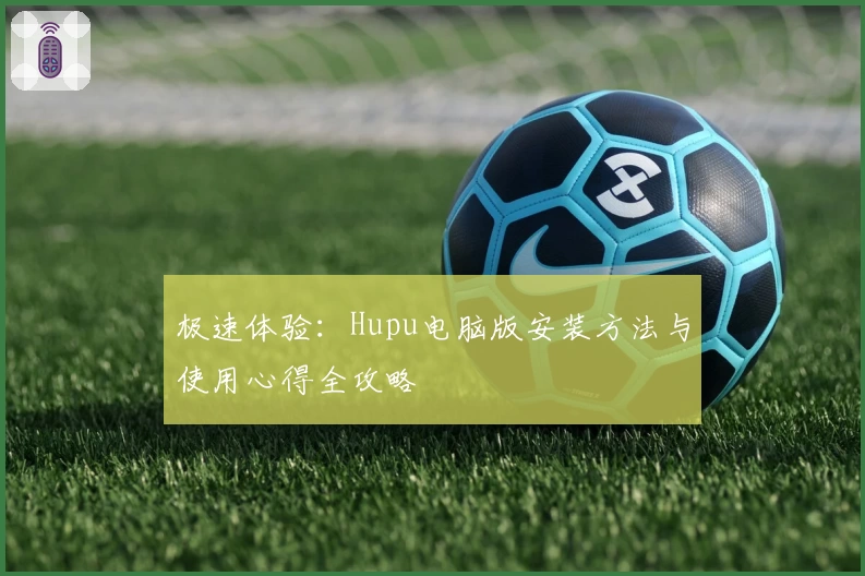 极速体验：Hupu电脑版安装方法与使用心得全攻略