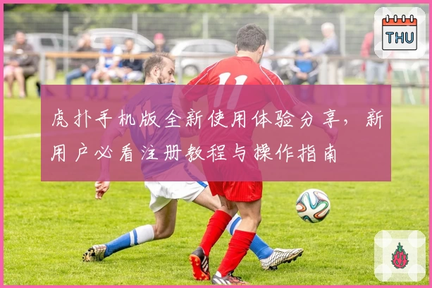 虎扑手机版全新使用体验分享，新用户必看注册教程与操作指南