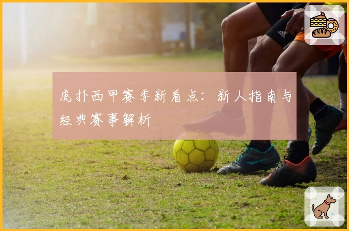 虎扑西甲赛季新看点：新人指南与经典赛事解析