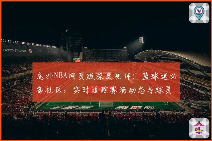 虎扑NBA网页版深度测评：篮球迷必备社区，实时追踪赛场动态与球员数据