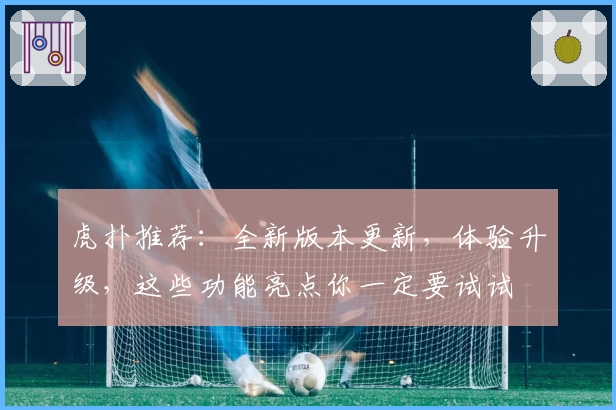 虎扑推荐：全新版本更新，体验升级，这些功能亮点你一定要试试
