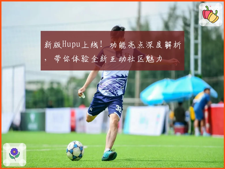 新版Hupu上线！功能亮点深度解析，带你体验全新互动社区魅力