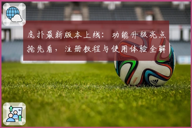 虎扑最新版本上线：功能升级亮点抢先看，注册教程与使用体验全解读