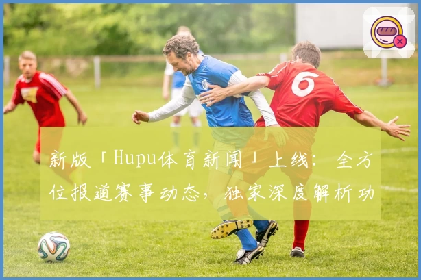 新版「Hupu体育新闻」上线：全方位报道赛事动态，独家深度解析功能抢先体验