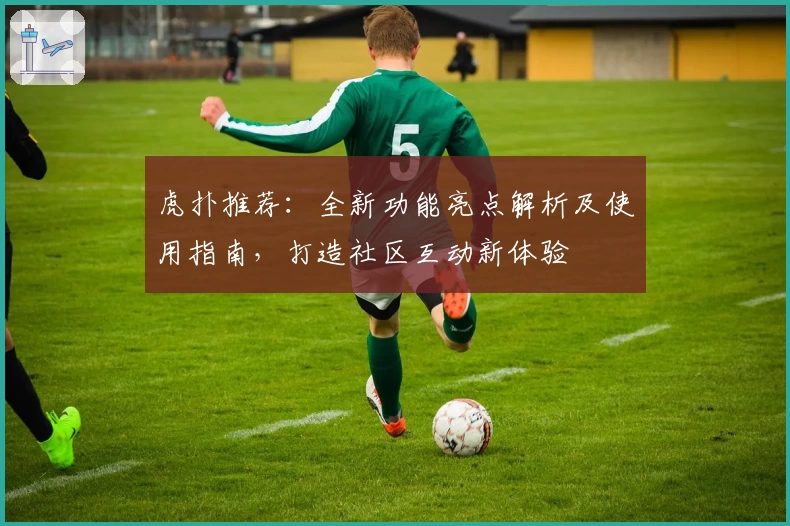 虎扑推荐：全新功能亮点解析及使用指南，打造社区互动新体验