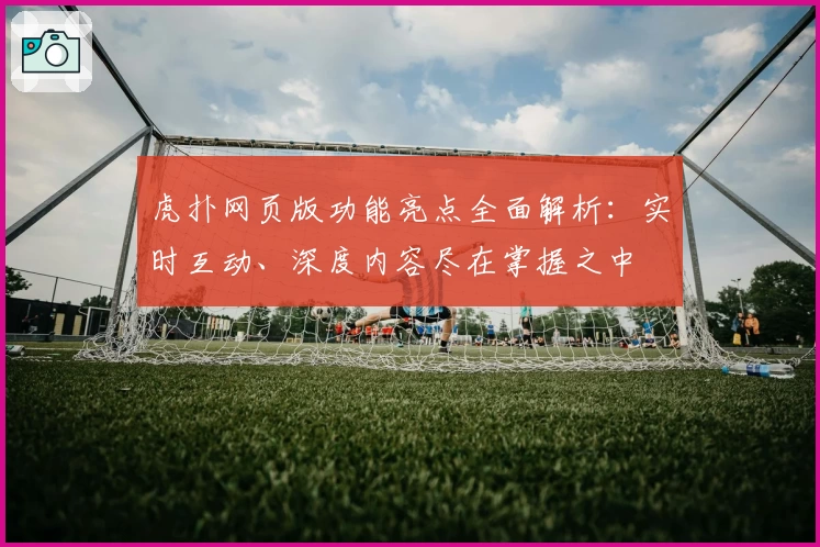 虎扑网页版功能亮点全面解析:实时互动、深度内容尽在掌握之中