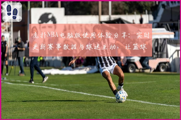 虎扑NBA电脑版使用体验分享：实时更新赛事数据与球迷互动，让篮球迷尽享精彩
