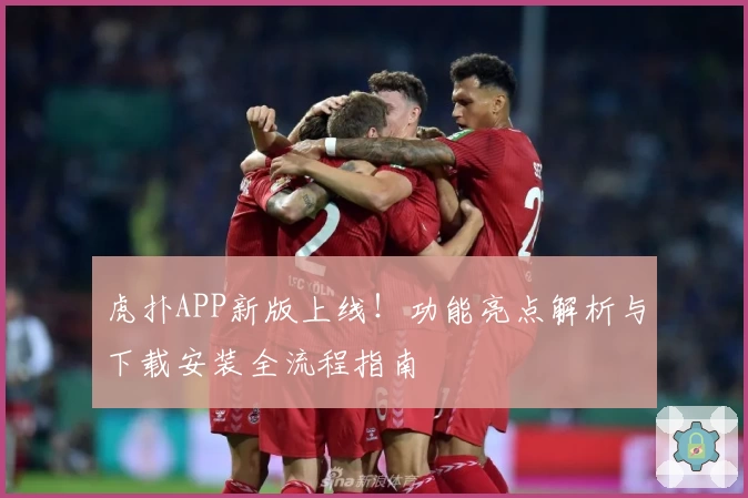 虎扑APP新版上线!功能亮点解析与下载安装全流程指南