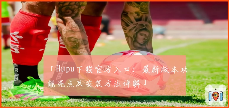 「Hupu下载官方入口：最新版本功能亮点及安装方法详解」