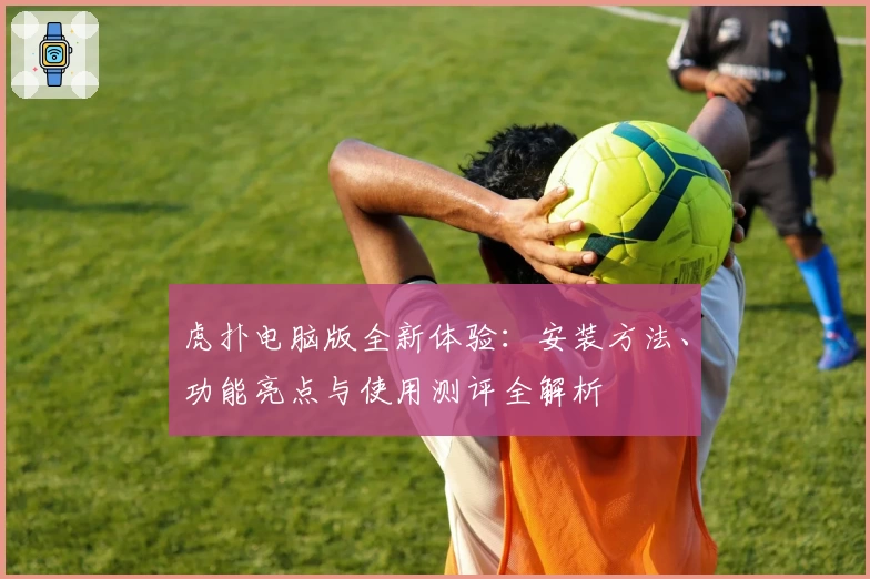 虎扑电脑版全新体验：安装方法、功能亮点与使用测评全解析