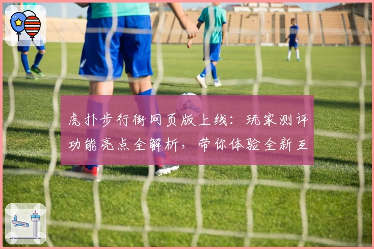 虎扑步行街网页版上线：玩家测评功能亮点全解析，带你体验全新互动社区