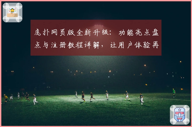 虎扑网页版全新升级：功能亮点盘点与注册教程详解，让用户体验再上新台阶