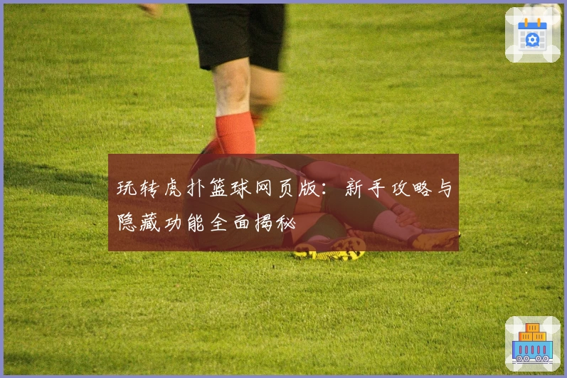 玩转虎扑篮球网页版：新手攻略与隐藏功能全面揭秘