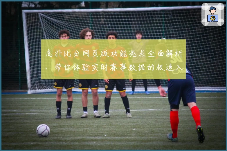 虎扑比分网页版功能亮点全面解析，带你体验实时赛事数据的极速入口