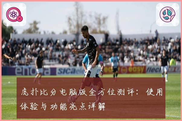 虎扑比分电脑版全方位测评：使用体验与功能亮点详解