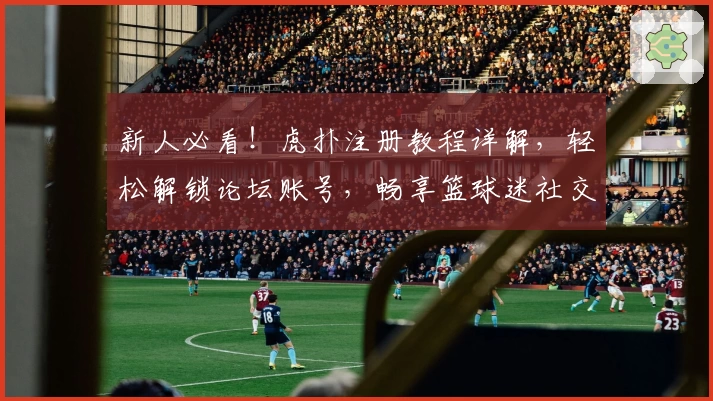 新人必看！虎扑注册教程详解，轻松解锁论坛账号，畅享篮球迷社交新体验
