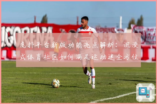 虎扑平台新版功能亮点解析：沉浸式体育社区如何满足运动迷全方位需求