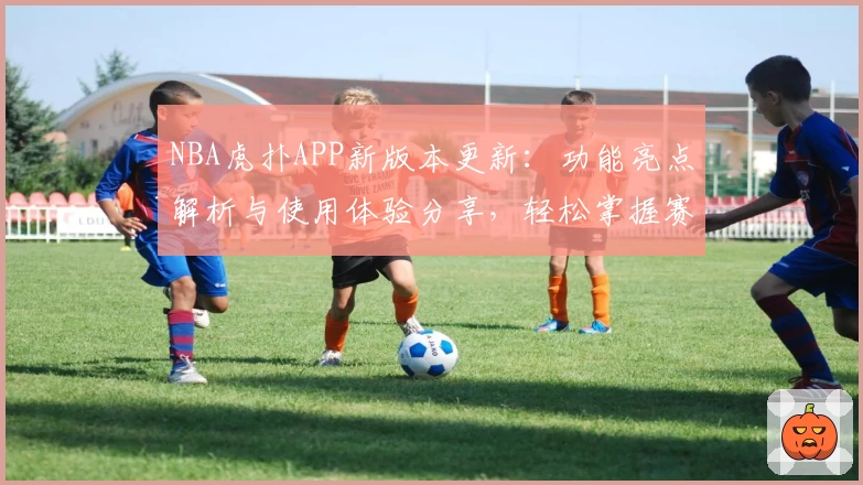 NBA虎扑APP新版本更新：功能亮点解析与使用体验分享，轻松掌握赛事动态与球迷互动秘诀