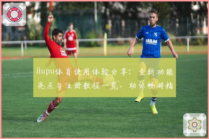 Hupu体育使用体验分享：全新功能亮点与注册教程一览，助你畅游精彩体育世界