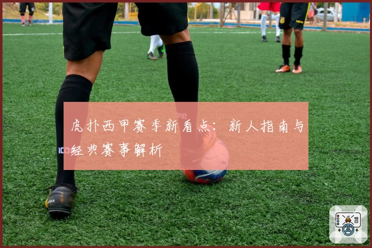 虎扑西甲赛季新看点：新人指南与经典赛事解析