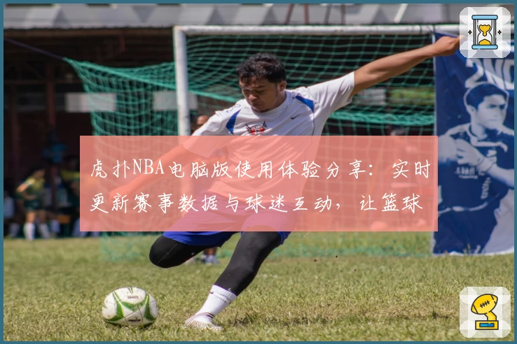 虎扑NBA电脑版使用体验分享：实时更新赛事数据与球迷互动，让篮球迷尽享精彩