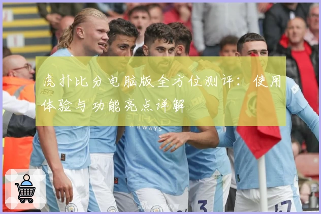 虎扑比分电脑版全方位测评:使用体验与功能亮点详解