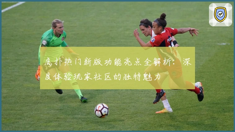 虎扑热门新版功能亮点全解析：深度体验玩家社区的独特魅力