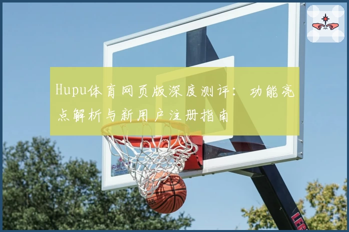 Hupu体育网页版深度测评：功能亮点解析与新用户注册指南