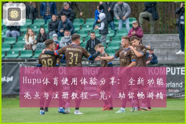 Hupu体育使用体验分享：全新功能亮点与注册教程一览，助你畅游精彩体育世界