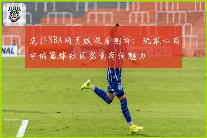 虎扑NBA网页版深度测评:玩家心目中的篮球社区究竟有何魅力
