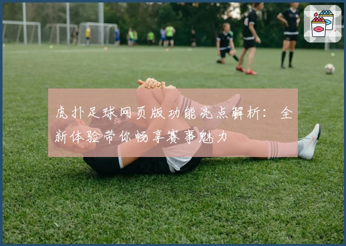 虎扑足球网页版功能亮点解析：全新体验带你畅享赛事魅力